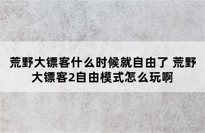 荒野大镖客什么时候就自由了 荒野大镖客2自由模式怎么玩啊